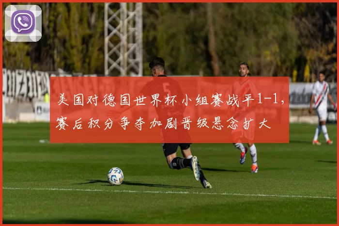美国对德国世界杯小组赛战平1-1，赛后积分争夺加剧晋级悬念扩大