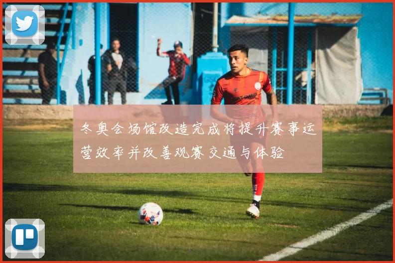 冬奥会场馆改造完成将提升赛事运营效率并改善观赛交通与体验