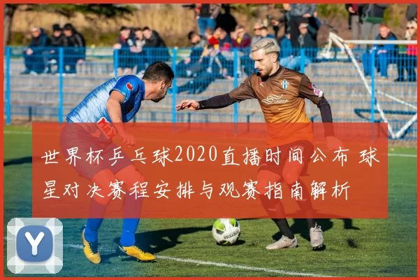 世界杯乒乓球2020直播时间公布 球星对决赛程安排与观赛指南解析