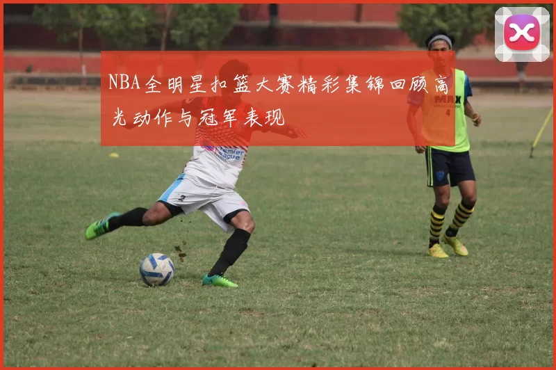 NBA全明星扣篮大赛精彩集锦回顾高光动作与冠军表现