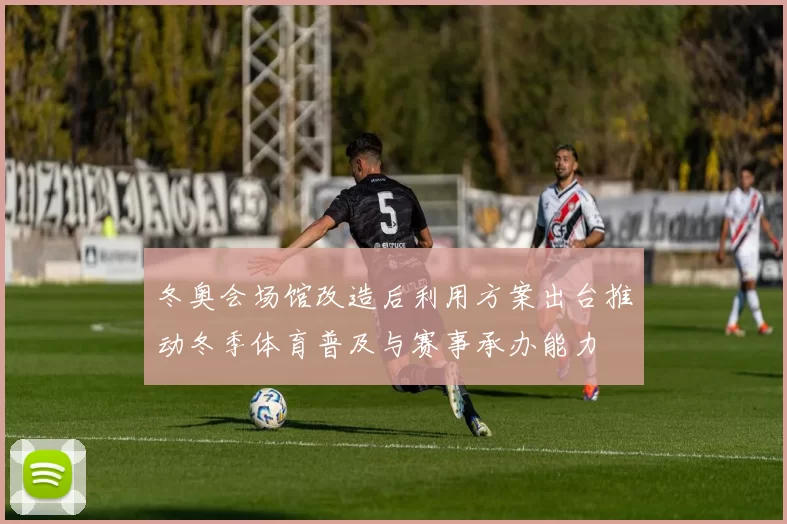 冬奥会场馆改造后利用方案出台推动冬季体育普及与赛事承办能力