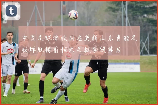 中国足球学校排名更新山东鲁能足校蝉联榜首恒大足校紧随其后
