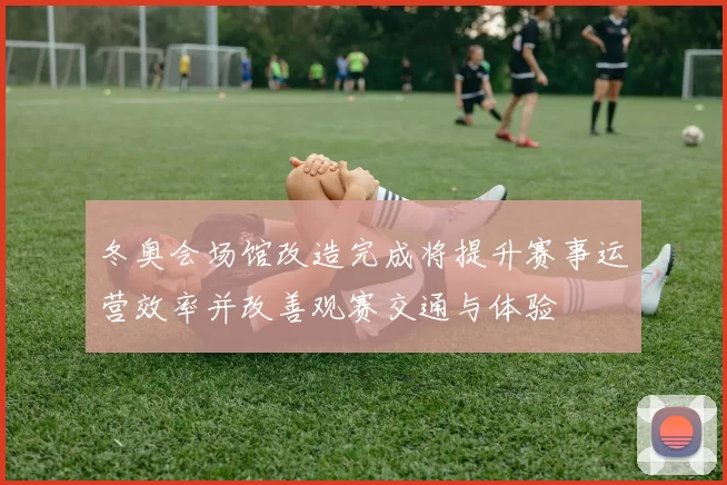 冬奥会场馆改造完成将提升赛事运营效率并改善观赛交通与体验