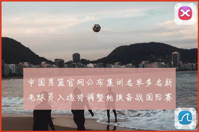 中国男篮官网公布集训名单多名新老球员入选将调整轮换备战国际赛