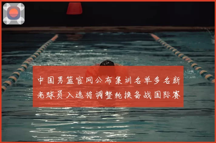 中国男篮官网公布集训名单多名新老球员入选将调整轮换备战国际赛