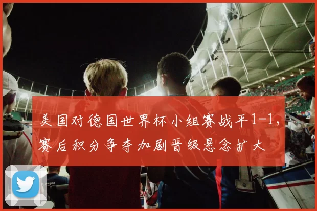 美国对德国世界杯小组赛战平1-1，赛后积分争夺加剧晋级悬念扩大