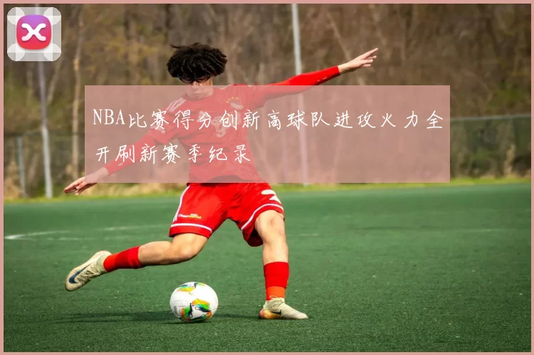 NBA比赛得分创新高球队进攻火力全开刷新赛季纪录