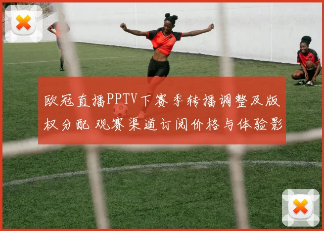 欧冠直播PPTV下赛季转播调整及版权分配 观赛渠道订阅价格与体验影响解读