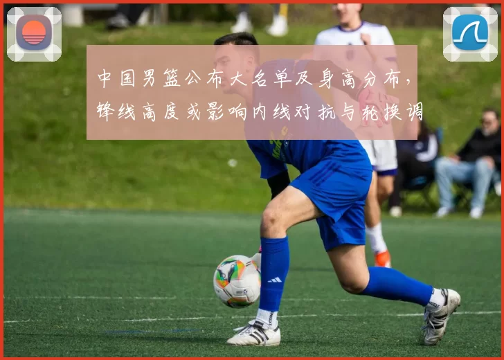 中国男篮公布大名单及身高分布，锋线高度或影响内线对抗与轮换调整