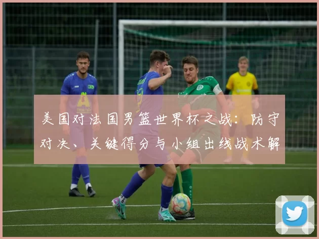 美国对法国男篮世界杯之战：防守对决、关键得分与小组出线战术解析