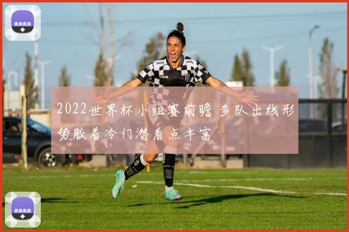 2022世界杯小组赛前瞻 多队出线形势胶着冷门潜看点丰富